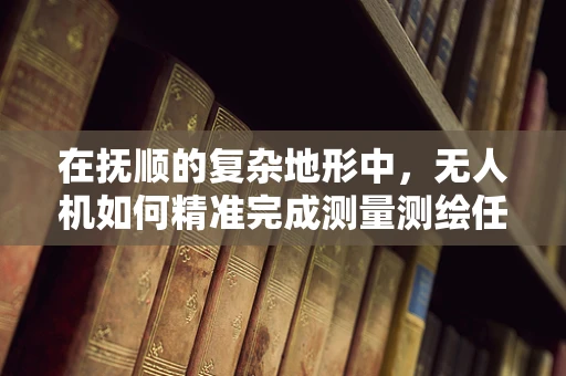 在抚顺的复杂地形中，无人机如何精准完成测量测绘任务？
