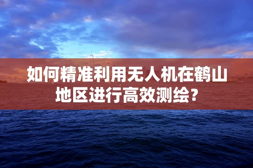 如何精准利用无人机在鹤山地区进行高效测绘？