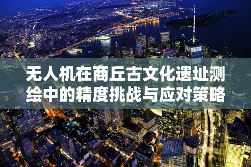 无人机在商丘古文化遗址测绘中的精度挑战与应对策略