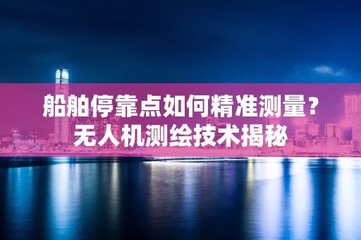 船舶停靠点如何精准测量？无人机测绘技术揭秘