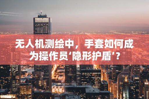 无人机测绘中，手套如何成为操作员‘隐形护盾’？
