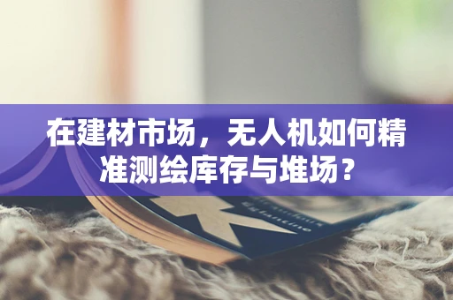 在建材市场，无人机如何精准测绘库存与堆场？