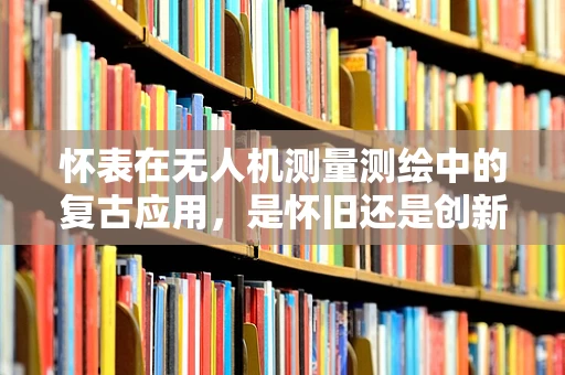 怀表在无人机测量测绘中的复古应用，是怀旧还是创新？