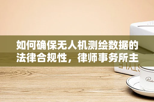 如何确保无人机测绘数据的法律合规性，律师事务所主任的视角