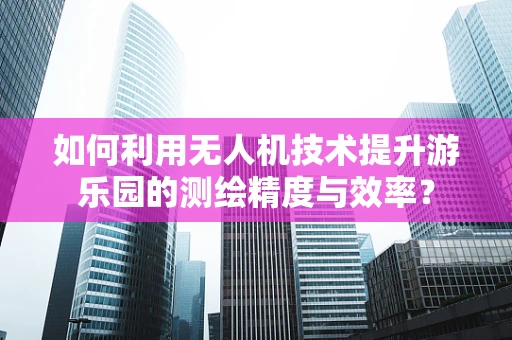 如何利用无人机技术提升游乐园的测绘精度与效率？