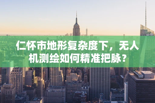 仁怀市地形复杂度下，无人机测绘如何精准把脉？