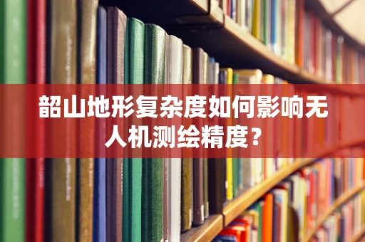 韶山地形复杂度如何影响无人机测绘精度？