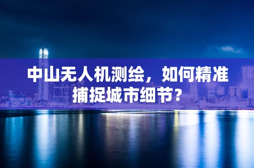 中山无人机测绘，如何精准捕捉城市细节？