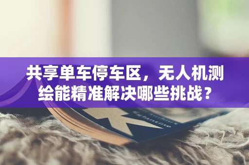 共享单车停车区，无人机测绘能精准解决哪些挑战？