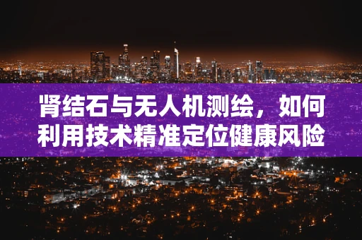 肾结石与无人机测绘，如何利用技术精准定位健康风险？