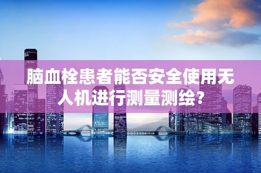 脑血栓患者能否安全使用无人机进行测量测绘？