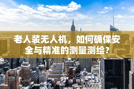 老人装无人机，如何确保安全与精准的测量测绘？