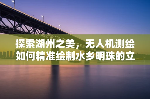 探索湖州之美，无人机测绘如何精准绘制水乡明珠的立体地图？