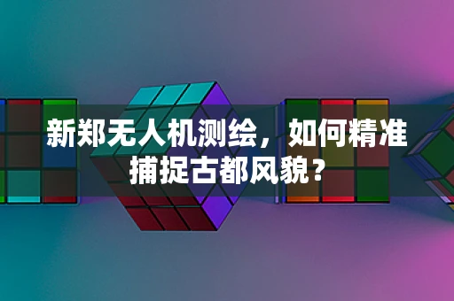 新郑无人机测绘，如何精准捕捉古都风貌？