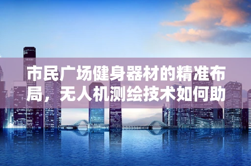 市民广场健身器材的精准布局，无人机测绘技术如何助力？