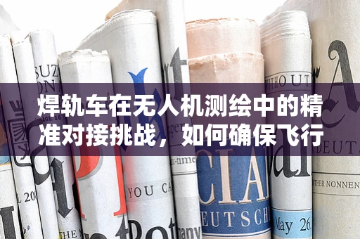 焊轨车在无人机测绘中的精准对接挑战，如何确保飞行与测量的无缝衔接？