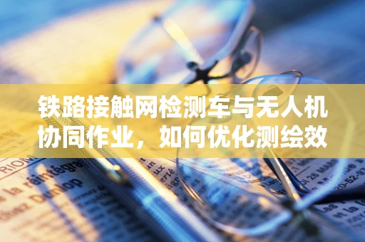 铁路接触网检测车与无人机协同作业，如何优化测绘效率与精度？