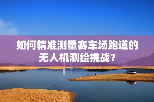 如何精准测量赛车场跑道的无人机测绘挑战？