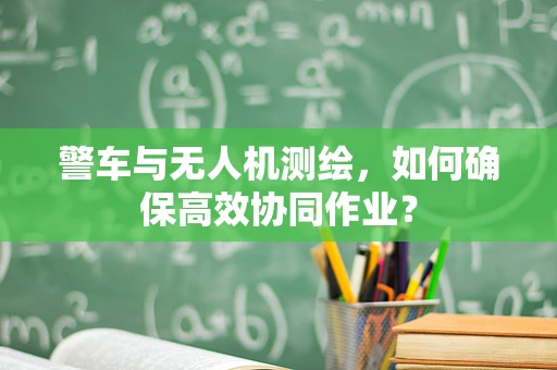 警车与无人机测绘，如何确保高效协同作业？
