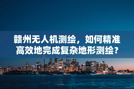赣州无人机测绘，如何精准高效地完成复杂地形测绘？