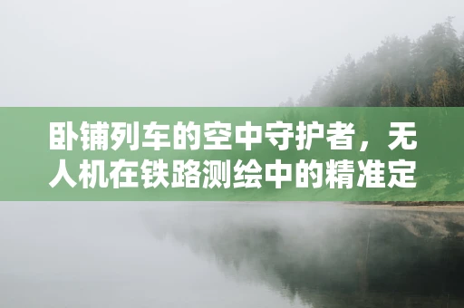 卧铺列车的空中守护者，无人机在铁路测绘中的精准定位挑战