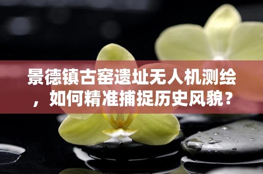 景德镇古窑遗址无人机测绘，如何精准捕捉历史风貌？