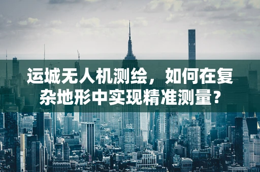 运城无人机测绘，如何在复杂地形中实现精准测量？