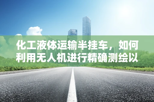 化工液体运输半挂车，如何利用无人机进行精确测绘以提高运输安全？
