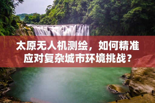 太原无人机测绘，如何精准应对复杂城市环境挑战？