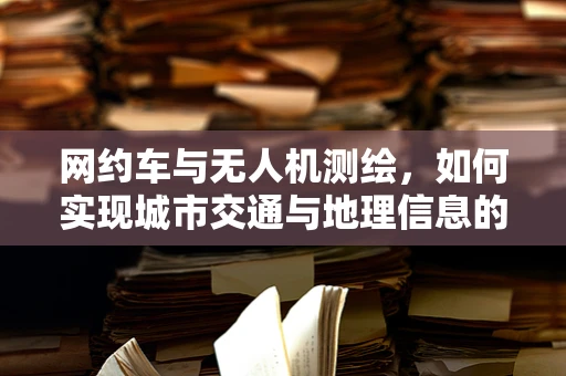 网约车与无人机测绘，如何实现城市交通与地理信息的无缝对接？