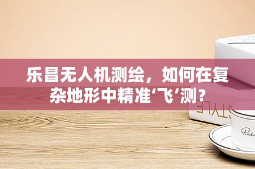 乐昌无人机测绘，如何在复杂地形中精准‘飞’测？