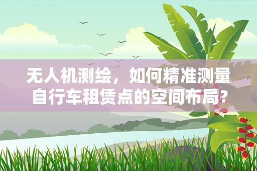 无人机测绘，如何精准测量自行车租赁点的空间布局？