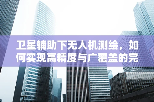 卫星辅助下无人机测绘，如何实现高精度与广覆盖的完美结合？