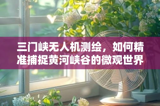 三门峡无人机测绘，如何精准捕捉黄河峡谷的微观世界？