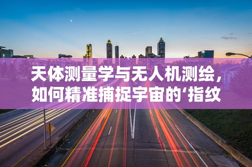 天体测量学与无人机测绘，如何精准捕捉宇宙的‘指纹’？