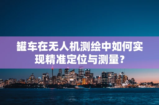 罐车在无人机测绘中如何实现精准定位与测量？