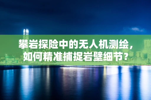 攀岩探险中的无人机测绘，如何精准捕捉岩壁细节？