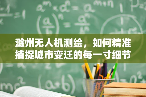 滁州无人机测绘，如何精准捕捉城市变迁的每一寸细节？