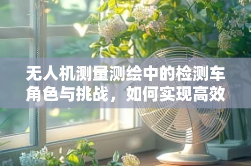 无人机测量测绘中的检测车角色与挑战，如何实现高效协同作业？