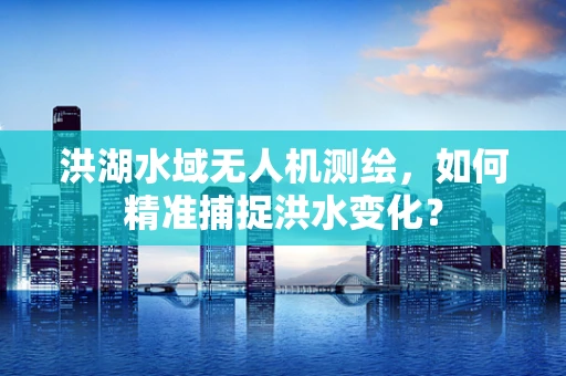 洪湖水域无人机测绘，如何精准捕捉洪水变化？