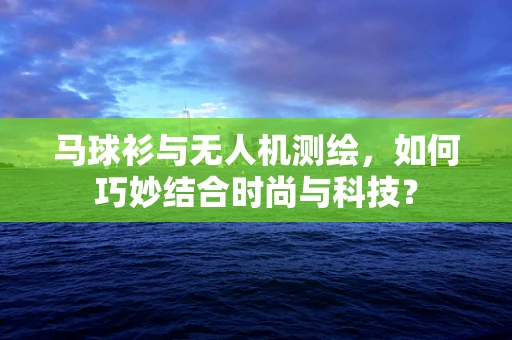 马球衫与无人机测绘，如何巧妙结合时尚与科技？