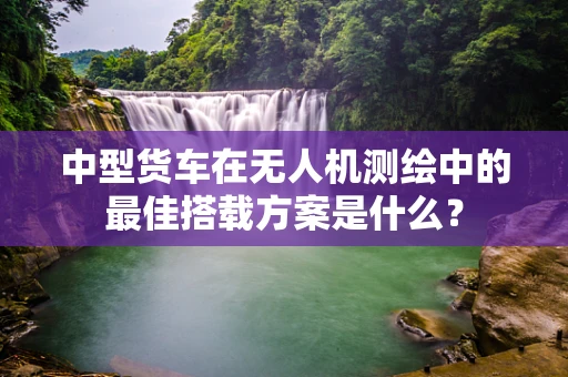 中型货车在无人机测绘中的最佳搭载方案是什么？