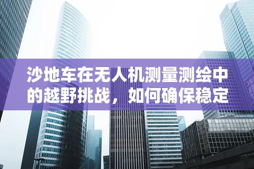 沙地车在无人机测量测绘中的越野挑战，如何确保稳定与高效？