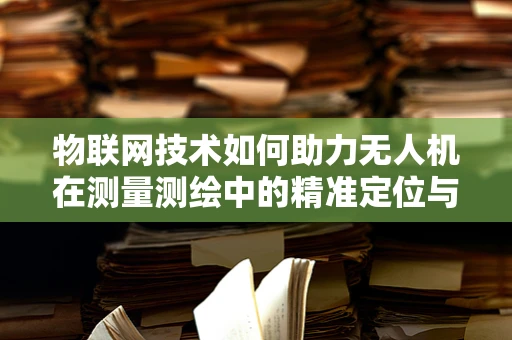 物联网技术如何助力无人机在测量测绘中的精准定位与数据传输？