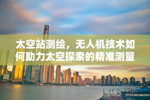 太空站测绘，无人机技术如何助力太空探索的精准测量？