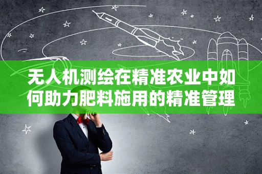 无人机测绘在精准农业中如何助力肥料施用的精准管理？