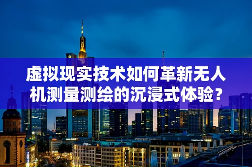 虚拟现实技术如何革新无人机测量测绘的沉浸式体验？