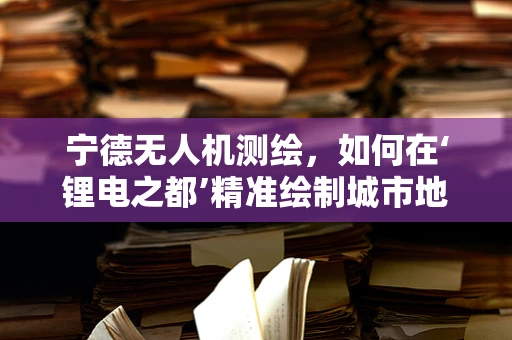 宁德无人机测绘，如何在‘锂电之都’精准绘制城市地图？