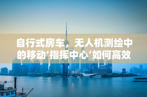 自行式房车，无人机测绘中的移动‘指挥中心’如何高效配置？