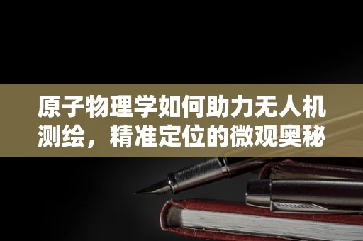 原子物理学如何助力无人机测绘，精准定位的微观奥秘？